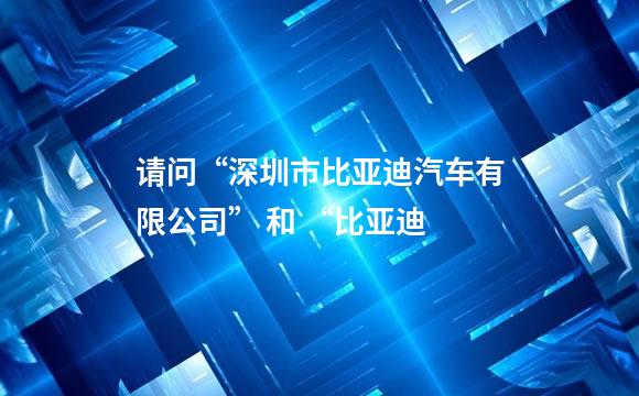 请问“深圳市比亚迪汽车有限公司” 和 “比亚迪